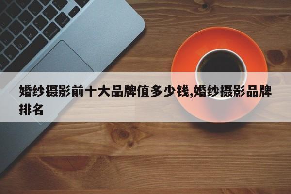 婚纱摄影前十大品牌值多少钱,婚纱摄影品牌排名