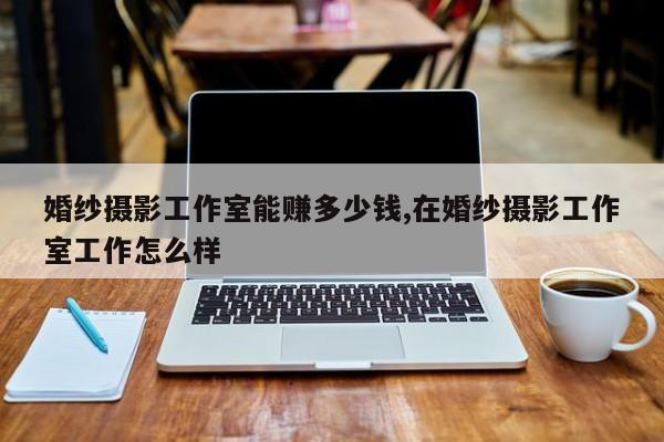婚纱摄影工作室能赚多少钱,在婚纱摄影工作室工作怎么样