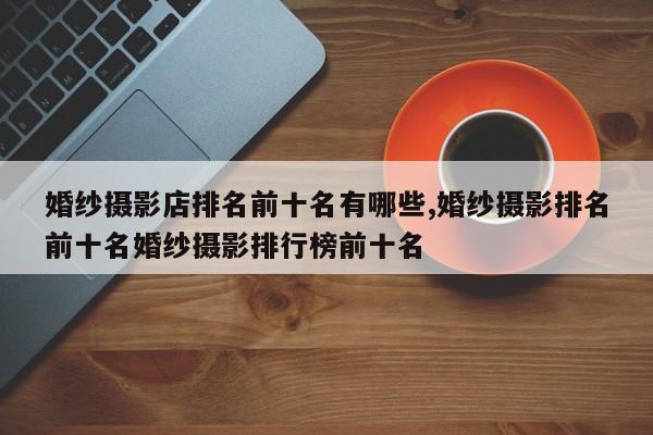 婚纱摄影店排名前十名有哪些,婚纱摄影排名前十名婚纱摄影排行榜前十名