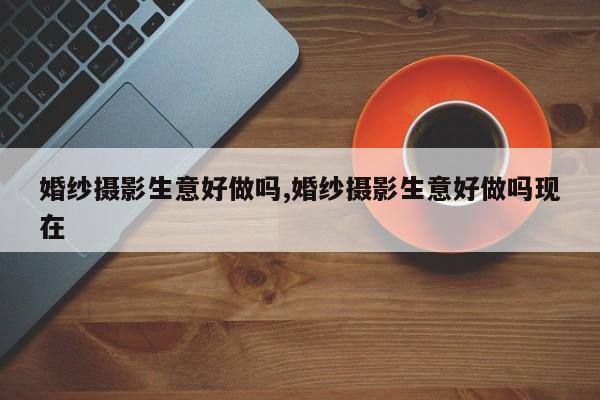 婚纱摄影生意好做吗,婚纱摄影生意好做吗现在