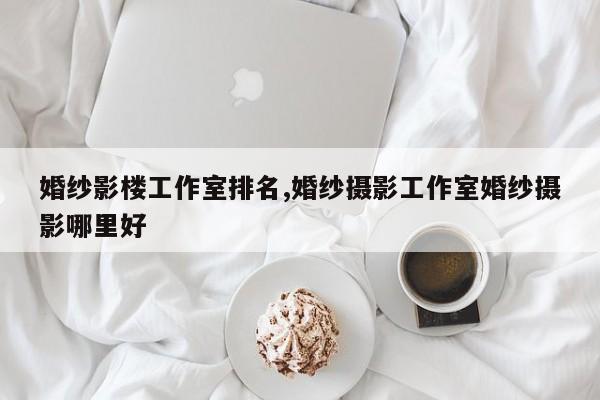 婚纱影楼工作室排名,婚纱摄影工作室婚纱摄影哪里好