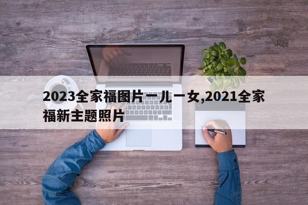 2023全家福图片一儿一女,2021全家福新主题照片